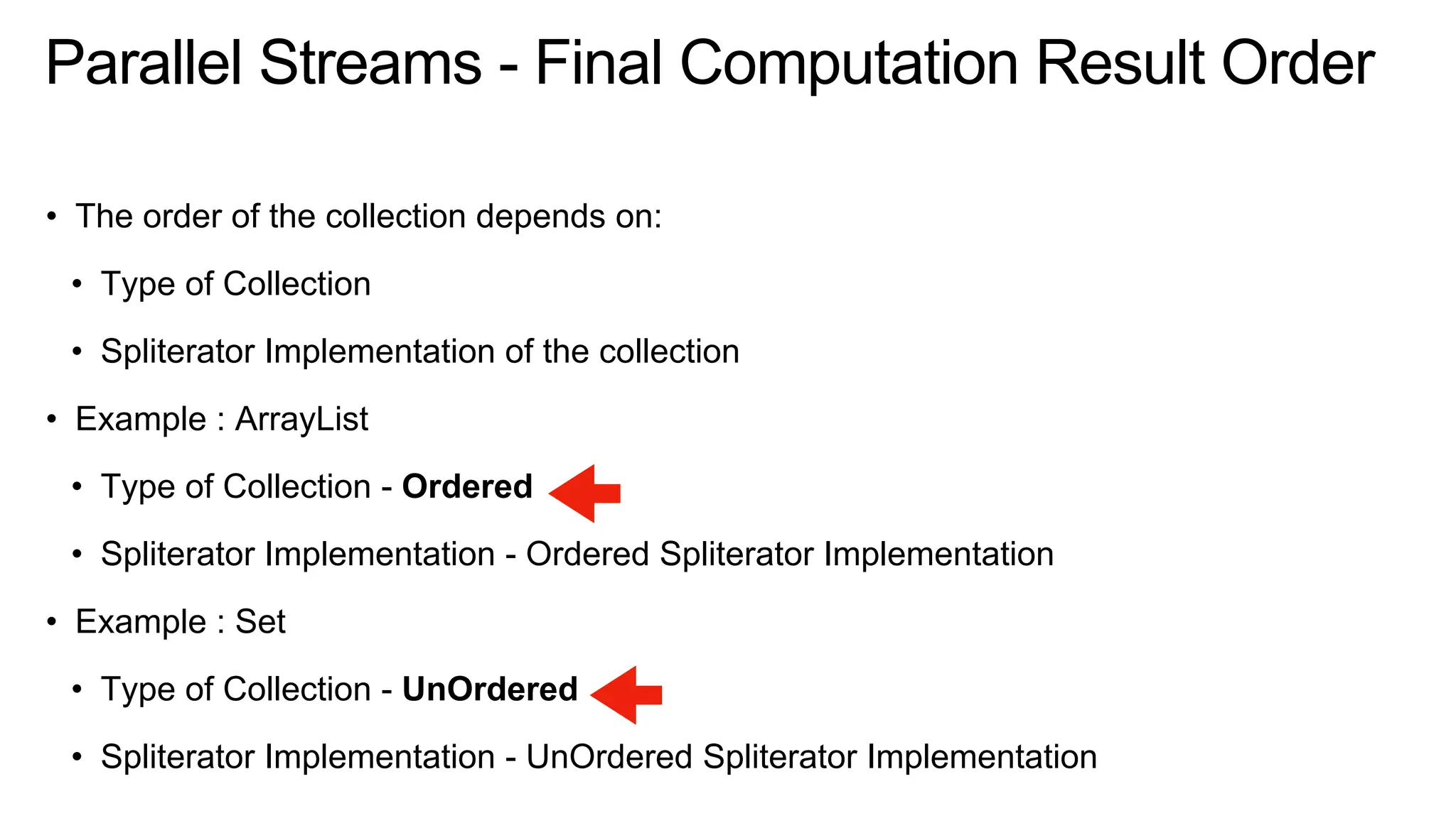 Parallel Streams - Final Computation Result Order
• The order of the collection depends on:
• Type of Collection
• Spliterator Implementation of the collection
• Example : ArrayList
• Type of Collection - Ordered
• Spliterator Implementation - Ordered Spliterator Implementation
• Example : Set
• Type of Collection - UnOrdered
• Spliterator Implementation - UnOrdered Spliterator Implementation
 