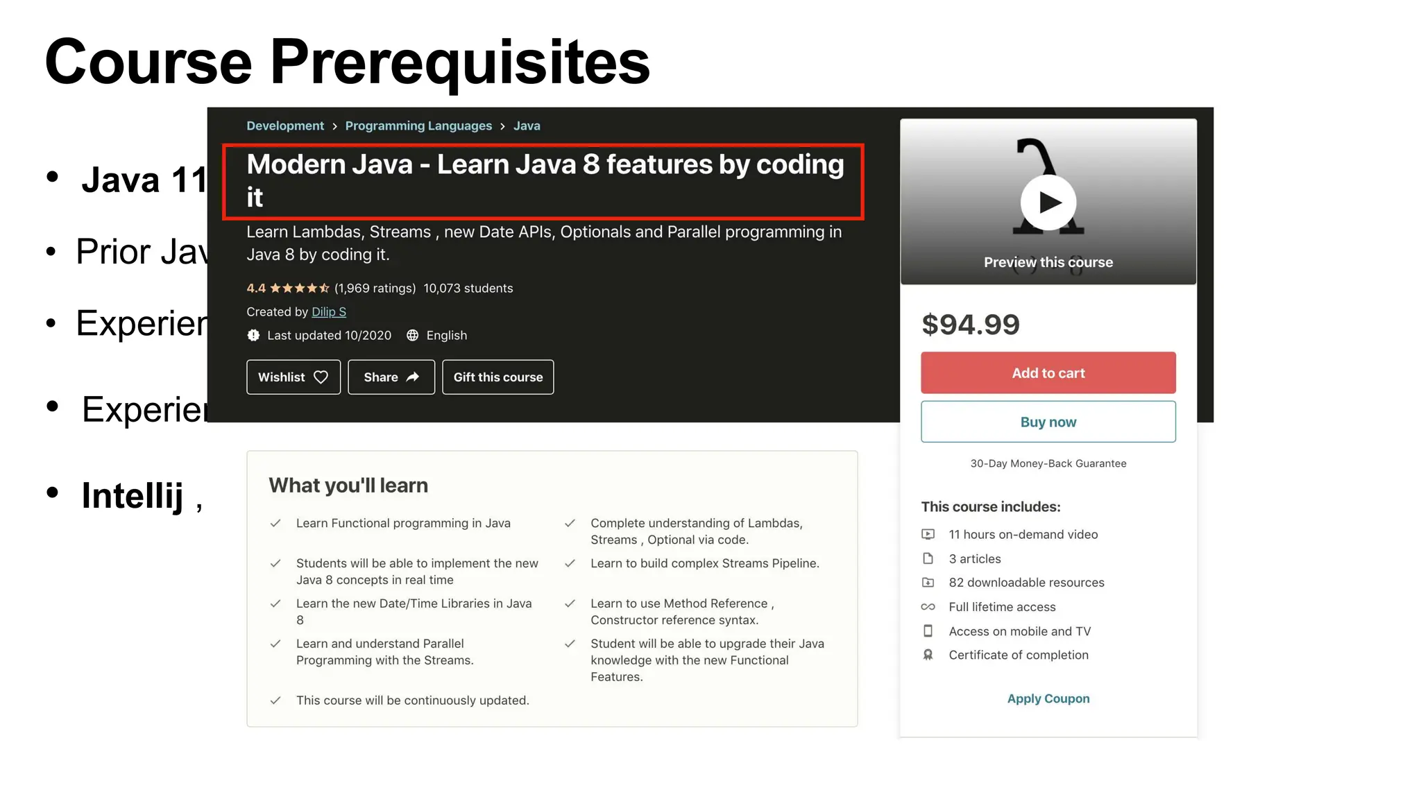 Course Prerequisites
• Java 11 or Higher is needed
• Prior Java knowledge is needed
• Experience working with Lambdas, Streams , Method References
• Experience writing JUnit tests
• Intellij , Eclipse or any other IDE is needed
 
