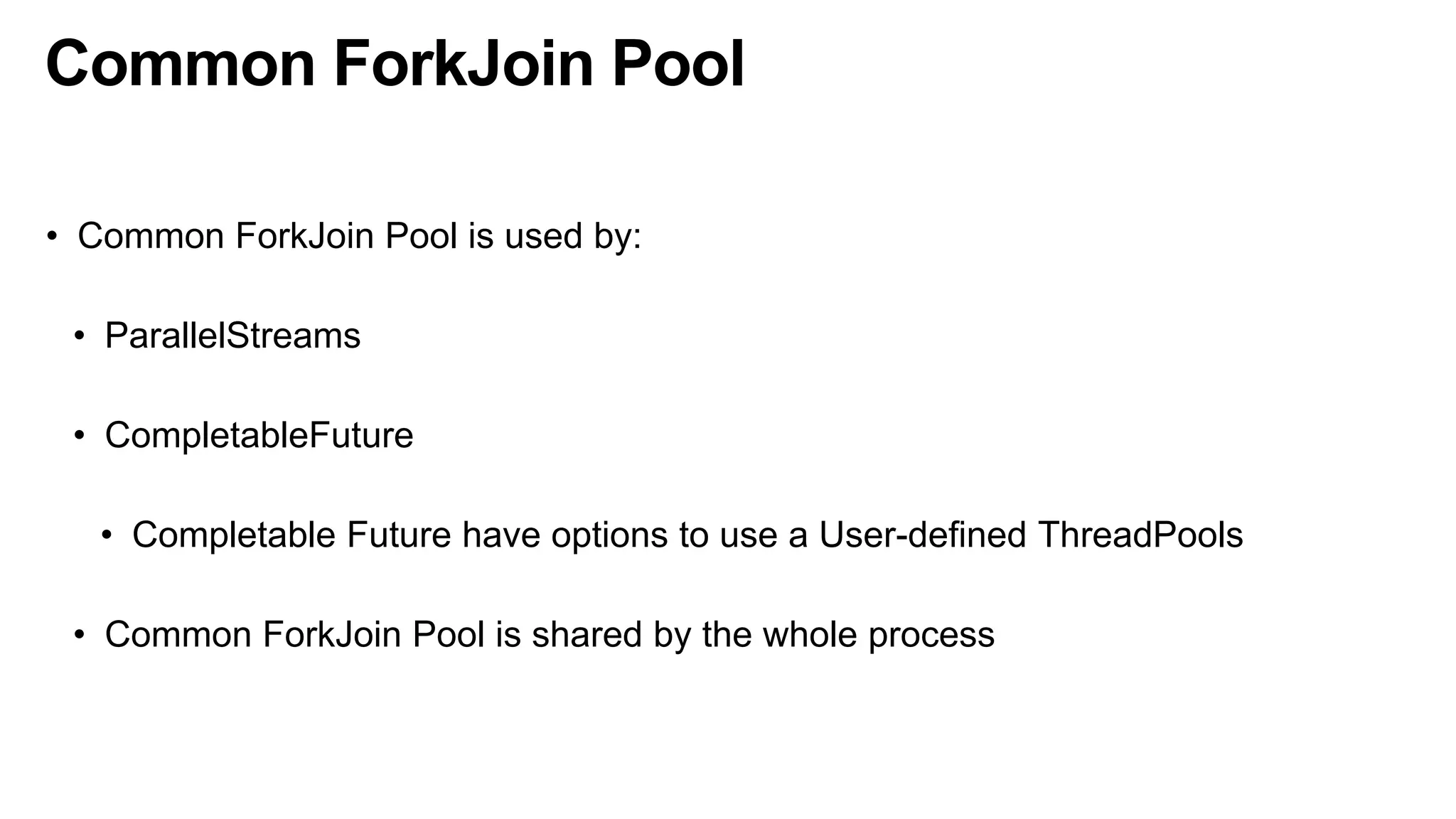 Common ForkJoin Pool
• Common ForkJoin Pool is used by:
• ParallelStreams
• CompletableFuture
• Completable Future have options to use a User-defined ThreadPools
• Common ForkJoin Pool is shared by the whole process
 
