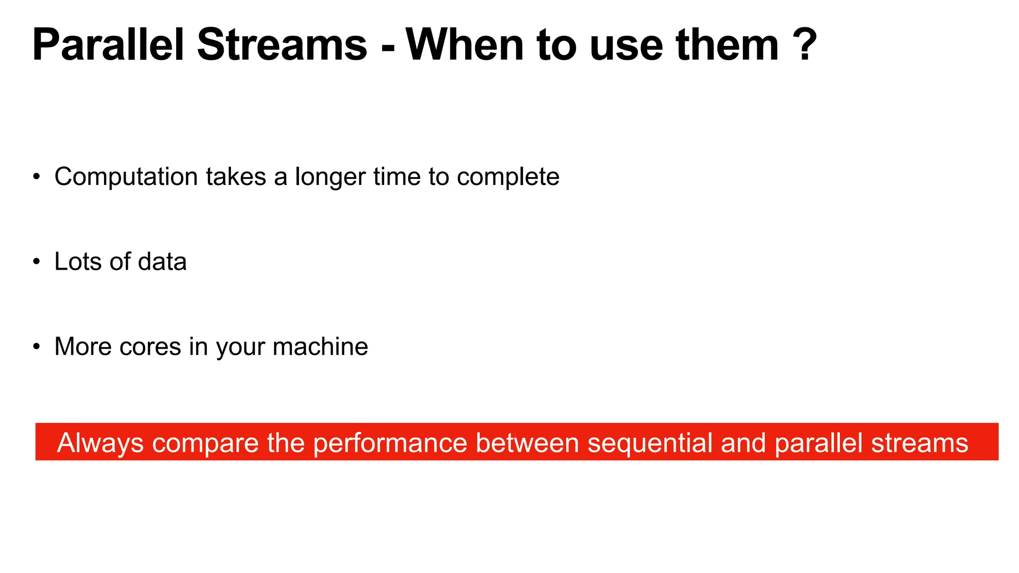 Parallel Streams - When to use them ?
• Computation takes a longer time to complete
• Lots of data
• More cores in your machine
Always compare the performance between sequential and parallel streams
 