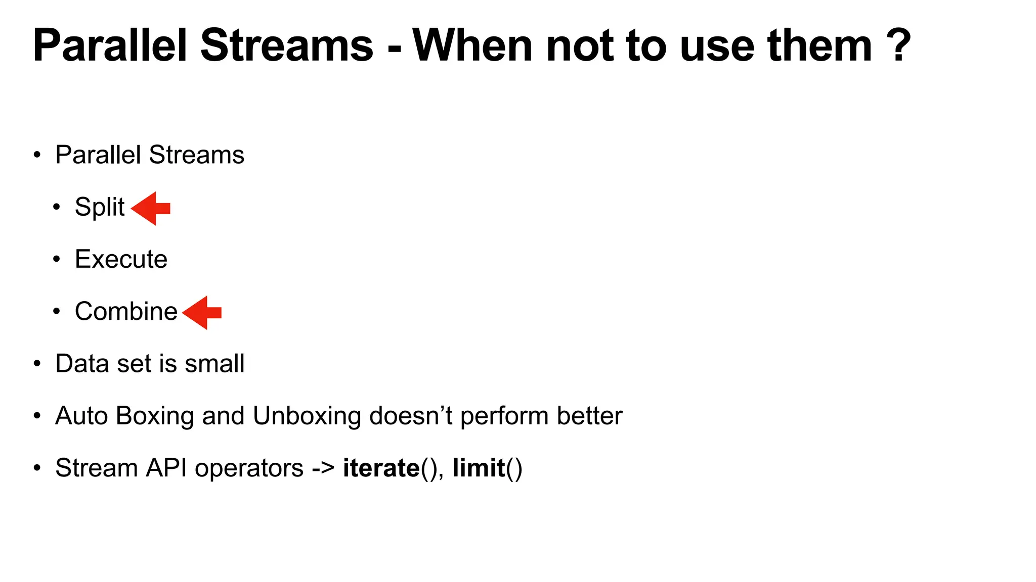 Parallel Streams - When not to use them ?
• Parallel Streams
• Split
• Execute
• Combine
• Data set is small
• Auto Boxing and Unboxing doesn’t perform better
• Stream API operators -> iterate(), limit()
 