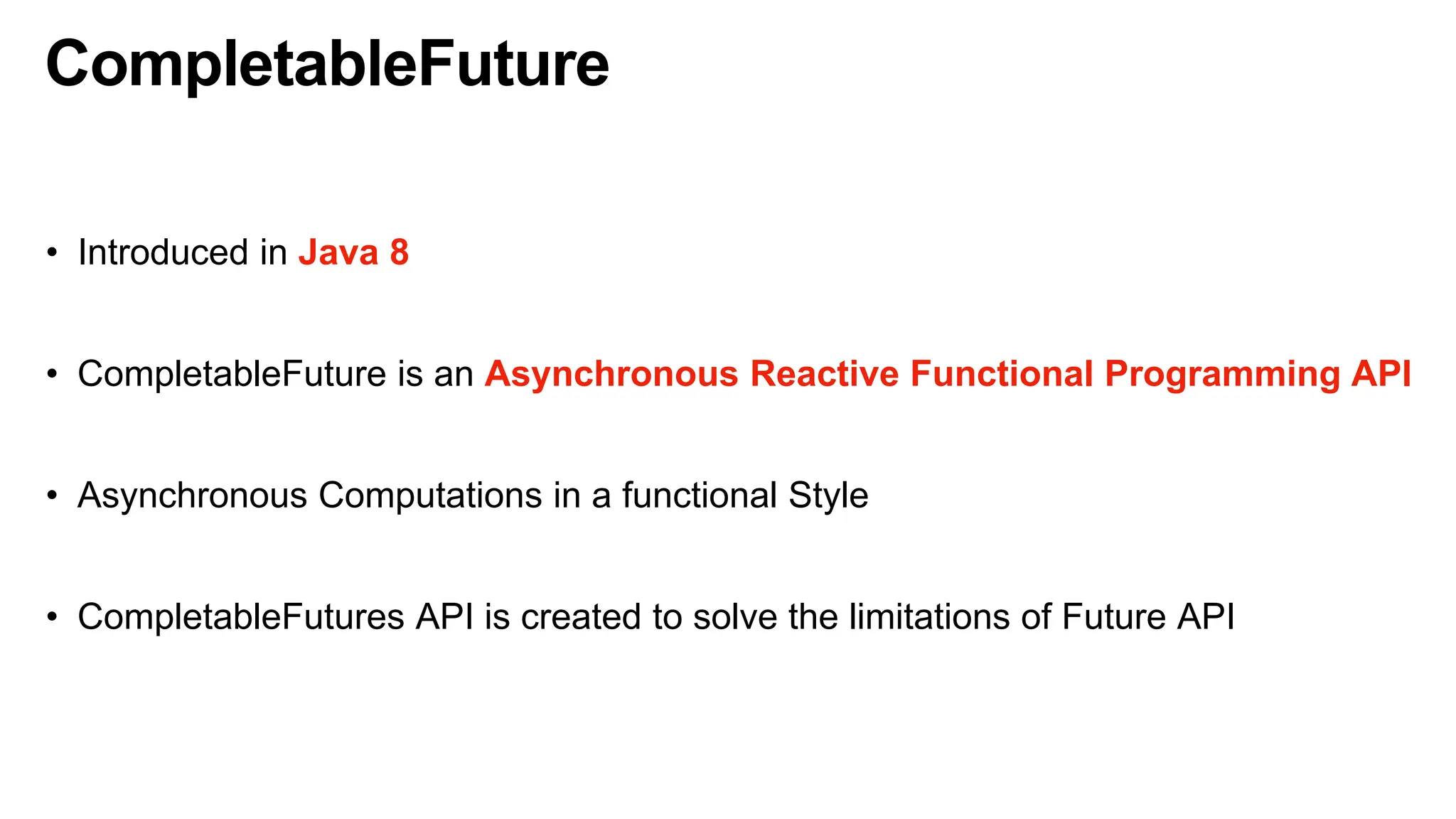 CompletableFuture
• Introduced in Java 8
• CompletableFuture is an Asynchronous Reactive Functional Programming API
• Asynchronous Computations in a functional Style
• CompletableFutures API is created to solve the limitations of Future API
 