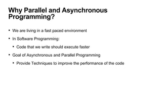 Why Parallel and Asynchronous
Programming?
• We are living in a fast paced environment
• In Software Programming:
• Code that we write should execute faster
• Goal of Asynchronous and Parallel Programming
• Provide Techniques to improve the performance of the code
 