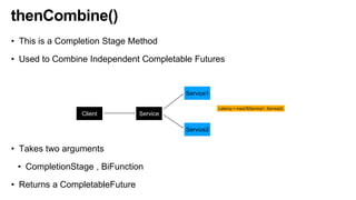 thenCombine()
• This is a Completion Stage Method
• Used to Combine Independent Completable Futures
• Takes two arguments
• CompletionStage , BiFunction
• Returns a CompletableFuture
Client Service
Service1
Service2
Latency = maxOf(Service1, Service2)
 
