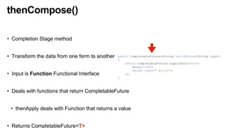 thenCompose()
• Completion Stage method
• Transform the data from one form to another
• Input is Function Functional Interface
• Deals with functions that return CompletableFuture
• thenApply deals with Function that returns a value
• Returns CompletableFuture<T>
public CompletableFuture<String> worldFuture(String input)
{
return CompletableFuture.supplyAsync(()->{
delay(1000);
return input+" world!";
});
}
 