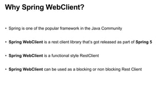 Why Spring WebClient?
• Spring is one of the popular framework in the Java Community
• Spring WebClient is a rest client library that’s got released as part of Spring 5
• Spring WebClient is a functional style RestClient
• Spring WebClient can be used as a blocking or non blocking Rest Client
 