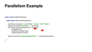 Parallelism Example
public class ParallelismExample {
public static void main(String[] args) {
List<String> namesList = List.of("Bob", "Jamie", "Jill", "Rick");
System.out.println("namesList : " + namesList);
List<String> namesListUpperCase = namesList
.parallelStream()
.map(String::toUpperCase)
.collect(Collectors.toList());
System.out.println("namesListUpperCase : " + namesListUpperCase);
}
}
 