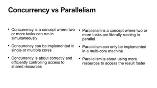Concurrency vs Parallelism
• Concurrency is a concept where two
or more tasks can run in
simultaneously
• Concurrency can be implemented in
single or multiple cores
• Concurrency is about correctly and
efficiently controlling access to
shared resources
• Parallelism is a concept where two or
more tasks are literally running in
parallel
• Parallelism can only be implemented
in a multi-core machine
• Parallelism is about using more
resources to access the result faster
 