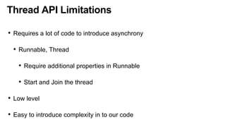 Thread API Limitations
• Requires a lot of code to introduce asynchrony
• Runnable, Thread
• Require additional properties in Runnable
• Start and Join the thread
• Low level
• Easy to introduce complexity in to our code
 