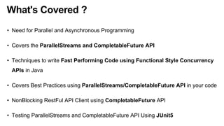 What's Covered ?
• Need for Parallel and Asynchronous Programming
• Covers the ParallelStreams and CompletableFuture API
• Techniques to write Fast Performing Code using Functional Style Concurrency
APIs in Java
• Covers Best Practices using ParallelStreams/CompletableFuture API in your code
• NonBlocking RestFul API Client using CompletableFuture API
• Testing ParallelStreams and CompletableFuture API Using JUnit5
 