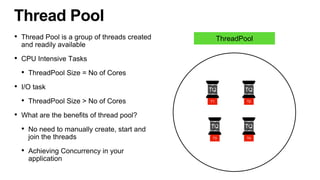 • Thread Pool is a group of threads created
and readily available
• CPU Intensive Tasks
• ThreadPool Size = No of Cores
• I/O task
• ThreadPool Size > No of Cores
• What are the benefits of thread pool?
• No need to manually create, start and
join the threads
• Achieving Concurrency in your
application
Thread Pool
TQ
T1
TQ
T2
TQ
T3
TQ
T4
ThreadPool
 
