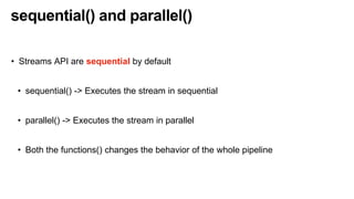 sequential() and parallel()
• Streams API are sequential by default
• sequential() -> Executes the stream in sequential
• parallel() -> Executes the stream in parallel
• Both the functions() changes the behavior of the whole pipeline
 
