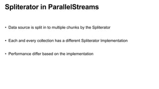 Spliterator in ParallelStreams
• Data source is split in to multiple chunks by the Spliterator
• Each and every collection has a different Spliterator Implementation
• Performance differ based on the implementation
 