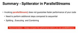 Summary - Spliterator in ParallelStreams
• Invoking parallelStream() does not guarantee faster performance of your code
• Need to perform additional steps compared to sequential
• Splitting , Executing and Combining
Recommendation - Always compare the performance before you use parallelStream()
 