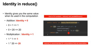Identity in reduce()
• Identity gives you the same value
when its used in the computation
• Addition: Identity = 0
• 0 + 1 => 1
• 0 + 20 => 20
• Multiplication : Identity = 1
• 1 * 1 => 1
• 1 * 20 => 20
Sum of N numbers - reduce() and parallelStream()
reduce() is recommended for computations that are associative
 