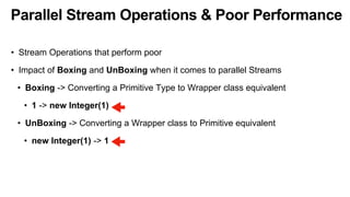 Parallel Stream Operations & Poor Performance
• Stream Operations that perform poor
• Impact of Boxing and UnBoxing when it comes to parallel Streams
• Boxing -> Converting a Primitive Type to Wrapper class equivalent
• 1 -> new Integer(1)
• UnBoxing -> Converting a Wrapper class to Primitive equivalent
• new Integer(1) -> 1
 