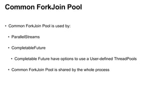 Common ForkJoin Pool
• Common ForkJoin Pool is used by:
• ParallelStreams
• CompletableFuture
• Completable Future have options to use a User-defined ThreadPools
• Common ForkJoin Pool is shared by the whole process
 