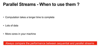Parallel Streams - When to use them ?
• Computation takes a longer time to complete
• Lots of data
• More cores in your machine
Always compare the performance between sequential and parallel streams
 