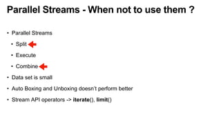 Parallel Streams - When not to use them ?
• Parallel Streams
• Split
• Execute
• Combine
• Data set is small
• Auto Boxing and Unboxing doesn’t perform better
• Stream API operators -> iterate(), limit()
 