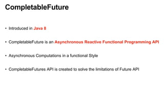 CompletableFuture
• Introduced in Java 8
• CompletableFuture is an Asynchronous Reactive Functional Programming API
• Asynchronous Computations in a functional Style
• CompletableFutures API is created to solve the limitations of Future API
 