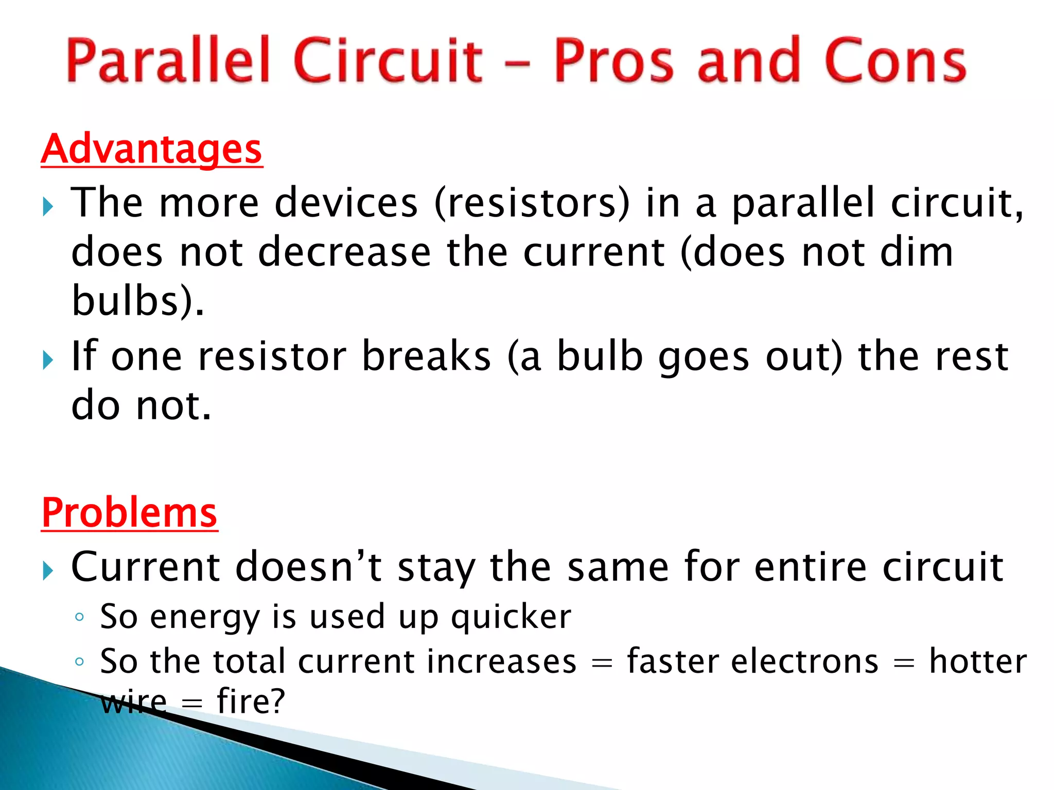 Advantages
 The more devices (resistors) in a parallel circuit,
does not decrease the current (does not dim
bulbs).
 If one resistor breaks (a bulb goes out) the rest
do not.
Problems
 Current doesn’t stay the same for entire circuit
◦ So energy is used up quicker
◦ So the total current increases = faster electrons = hotter
wire = fire?
 