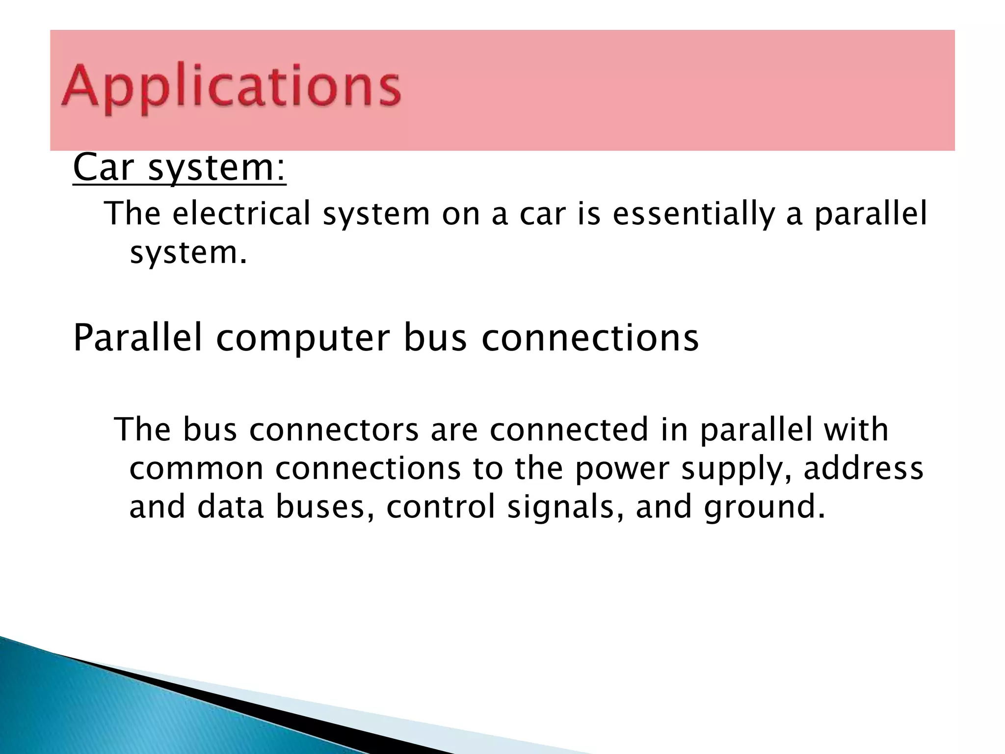 Car system:
The electrical system on a car is essentially a parallel
system.
Parallel computer bus connections
The bus connectors are connected in parallel with
common connections to the power supply, address
and data buses, control signals, and ground.
 