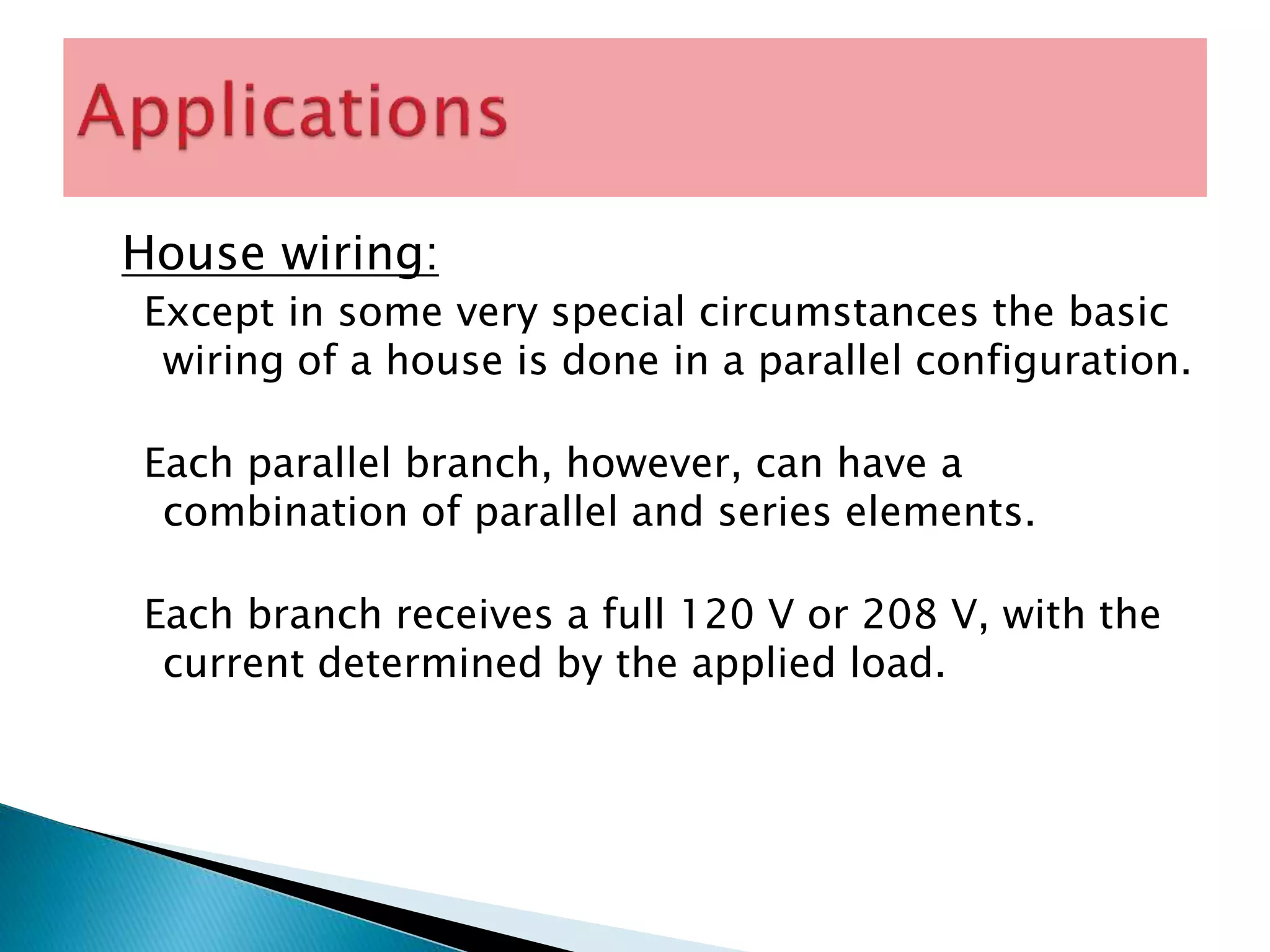 House wiring:
Except in some very special circumstances the basic
wiring of a house is done in a parallel configuration.
Each parallel branch, however, can have a
combination of parallel and series elements.
Each branch receives a full 120 V or 208 V, with the
current determined by the applied load.
 