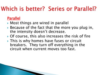 Parallel
 Most things are wired in parallel
 Because of the fact that the more you plug in,
the intensity doesn’t decrease.
 Of course, this also increases the risk of fire
 This is why homes have fuses or circuit
breakers. They turn off everything in the
circuit when current moves too fast.
 