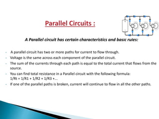 A Parallel circuit has certain characteristics and basic rules:
• A parallel circuit has two or more paths for current to flow through.
• Voltage is the same across each component of the parallel circuit.
• The sum of the currents through each path is equal to the total current that flows from the
source.
• You can find total resistance in a Parallel circuit with the following formula:
1/Rt = 1/R1 + 1/R2 + 1/R3 +...
• If one of the parallel paths is broken, current will continue to flow in all the other paths.
 