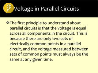 Voltage in Parallel Circuits
The first principle to understand about
parallel circuits is that the voltage is equal
across all components in the circuit. This is
because there are only two sets of
electrically common points in a parallel
circuit, and the voltage measured between
sets of common points must always be the
same at any given time.
 