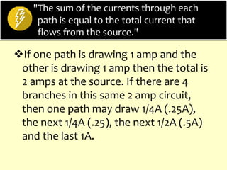 "The sum of the currents through each
path is equal to the total current that
flows from the source."
If one path is drawing 1 amp and the
other is drawing 1 amp then the total is
2 amps at the source. If there are 4
branches in this same 2 amp circuit,
then one path may draw 1/4A (.25A),
the next 1/4A (.25), the next 1/2A (.5A)
and the last 1A.
 