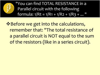 "You can find TOTAL RESISTANCE in a
Parallel circuit with the following
formula: 1/Rt = 1/R1 + 1/R2 + 1/R3 + ... "
Before we get into the calculations,
remember that: "The total resistance of
a parallel circuit is NOT equal to the sum
of the resistors (like in a series circuit).
 