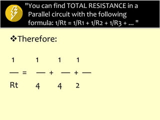 "You can find TOTAL RESISTANCE in a
Parallel circuit with the following
formula: 1/Rt = 1/R1 + 1/R2 + 1/R3 + ... "
Therefore:
1 1 1 1
— = — + — + —
Rt 4 4 2
 