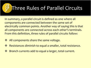 Three Rules of Parallel Circuits
In summary, a parallel circuit is defined as one where all
components are connected between the same set of
electrically common points. Another way of saying this is that
all components are connected across each other’s terminals.
From this definition, three rules of parallel circuits follow:
 All components share the same voltage.
 Resistances diminish to equal a smaller, total resistance.
 Branch currents add to equal a larger, total current.
 