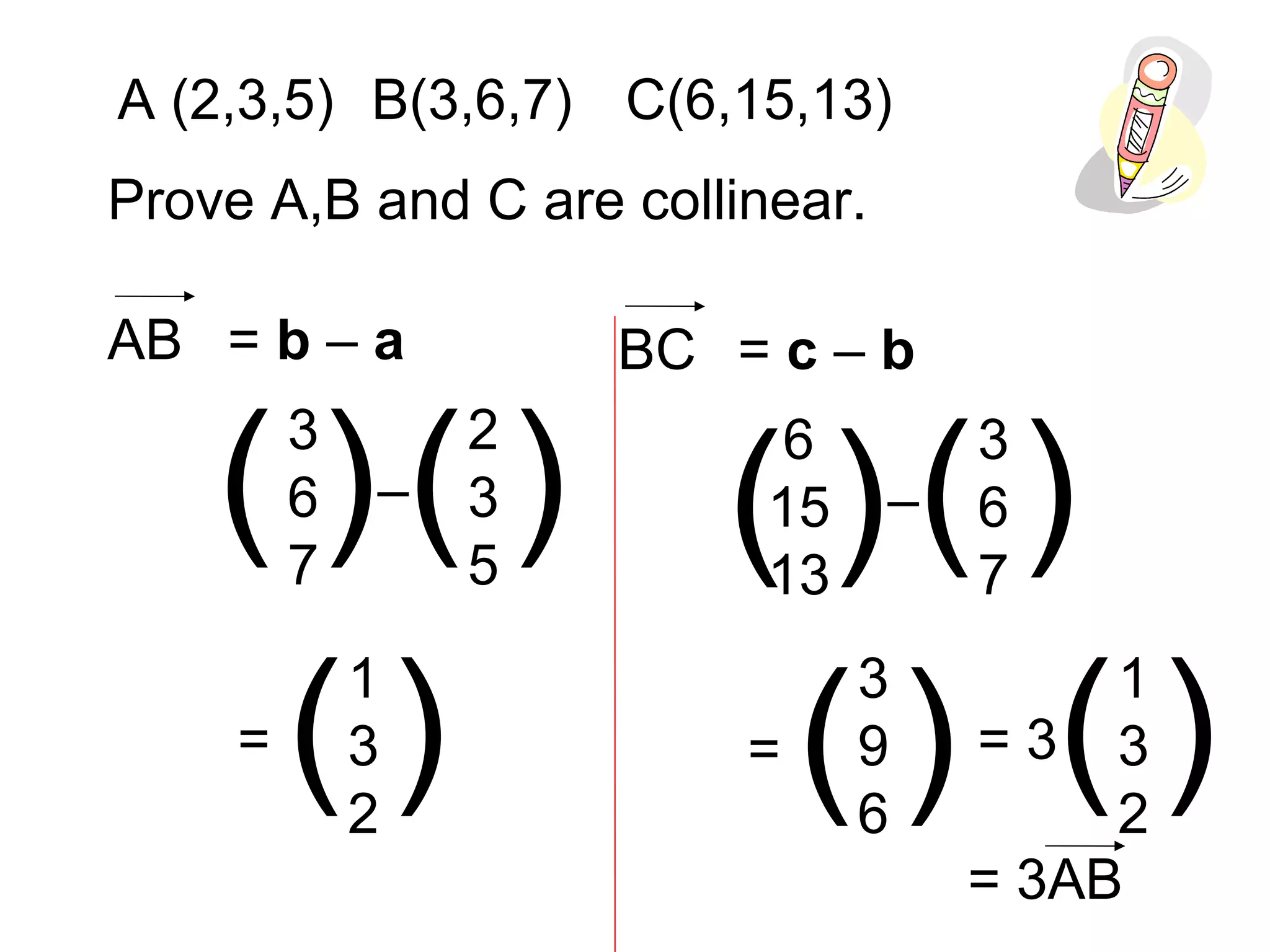 A (2,3,5) B(3,6,7) C(6,15,13)
Prove A,B and C are collinear.
AB = b – a
3
6
7
2
3
5
( ) ( )–
1
3
2
( )=
BC = c – b
6
15
13
3
6
7
( ) ( )–
( )=
3
9
6
1
3
2
( )= 3
= 3AB