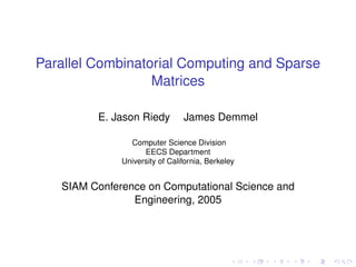 Parallel Combinatorial Computing and Sparse
                  Matrices

         E. Jason Riedy         James Demmel

                Computer Science Division
                    EECS Department
              University of California, Berkeley


   SIAM Conference on Computational Science and
                Engineering, 2005
 