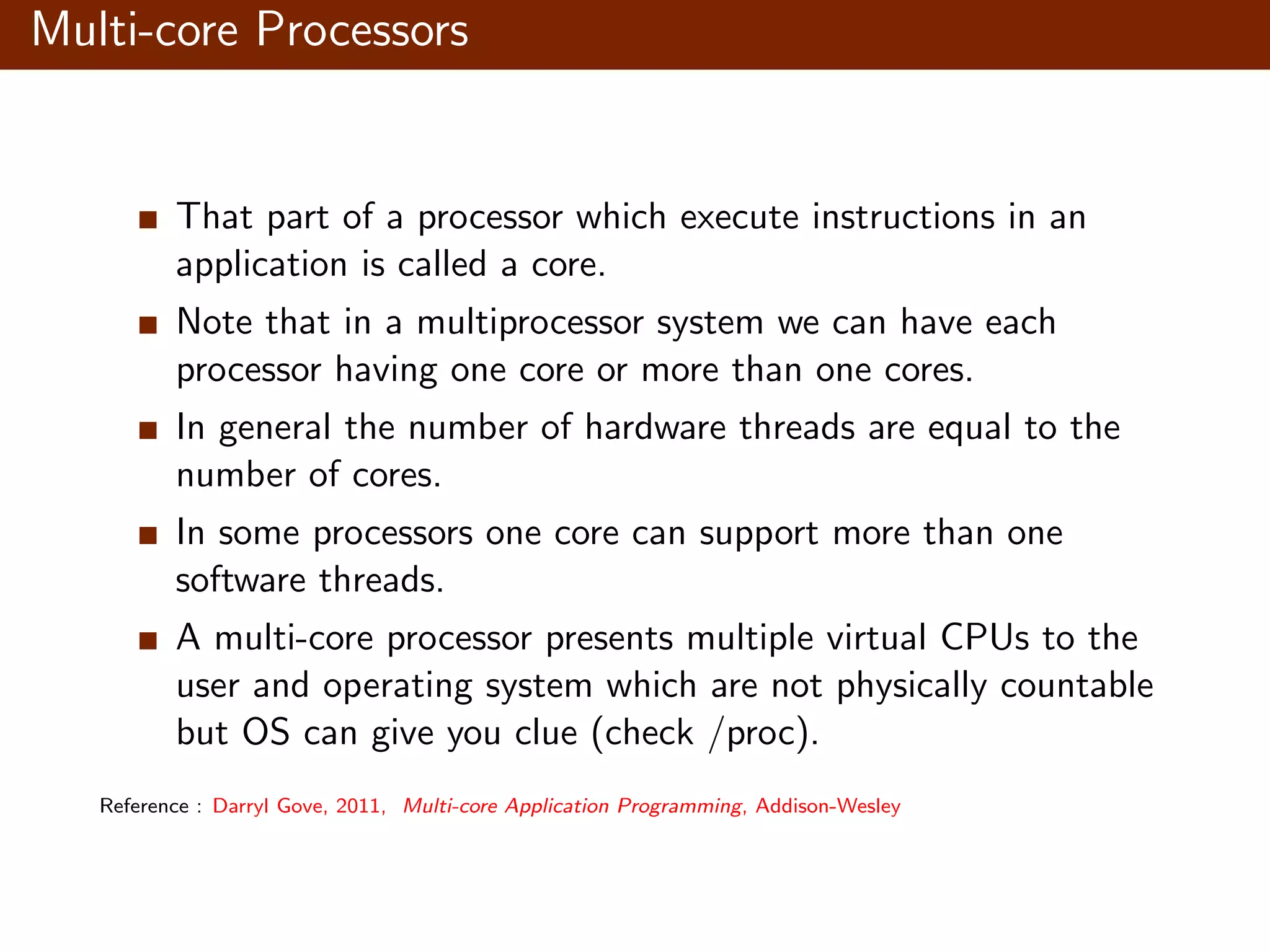 Multi-core Processors That part of a processor which execute instructions in an application is called a core. Note that in a multiprocessor system we can have each processor having one core or more than one cores. In general the number of hardware threads are equal to the number of cores. In some processors one core can support more than one software threads. A multi-core processor presents multiple virtual CPUs to the user and operating system which are not physically countable but OS can give you clue (check /proc). Reference : Darryl Gove, 2011, Multi-core Application Programming, Addison-Wesley 