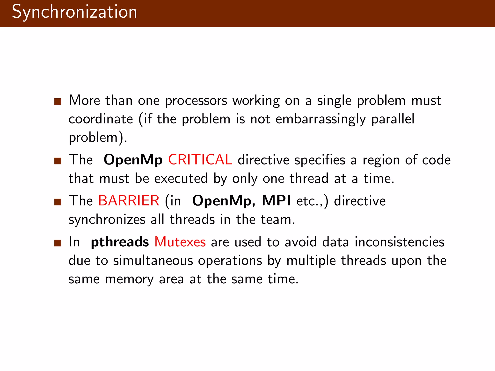 Synchronization More than one processors working on a single problem must coordinate (if the problem is not embarrassingly parallel problem). The OpenMp CRITICAL directive speciﬁes a region of code that must be executed by only one thread at a time. The BARRIER (in OpenMp, MPI etc.,) directive synchronizes all threads in the team. In pthreads Mutexes are used to avoid data inconsistencies due to simultaneous operations by multiple threads upon the same memory area at the same time. 