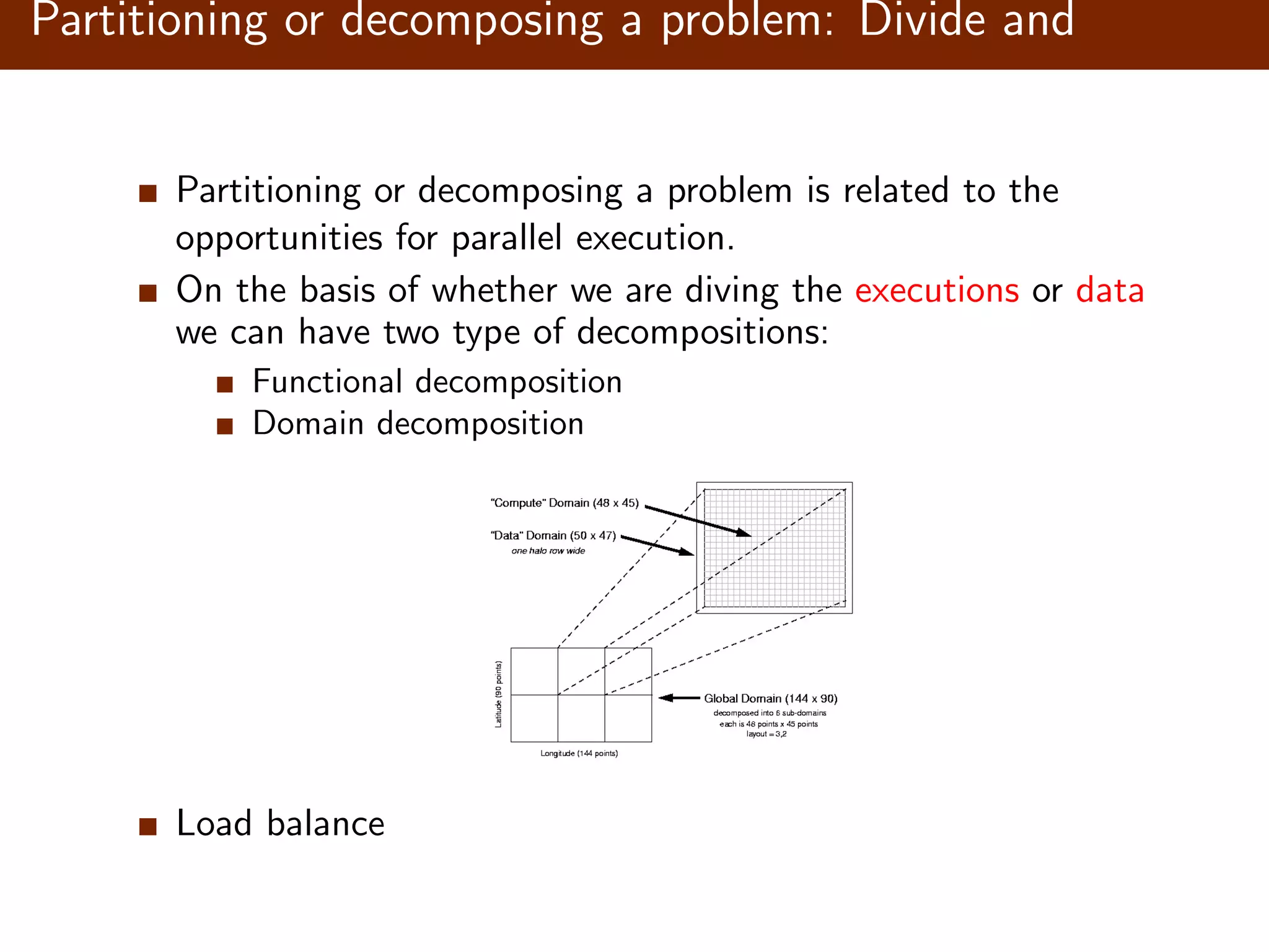 Partitioning or decomposing a problem: Divide and conquer Partitioning or decomposing a problem is related to the opportunities for parallel execution. On the basis of whether we are diving the executions or data we can have two type of decompositions: Functional decomposition Domain decomposition Load balance 