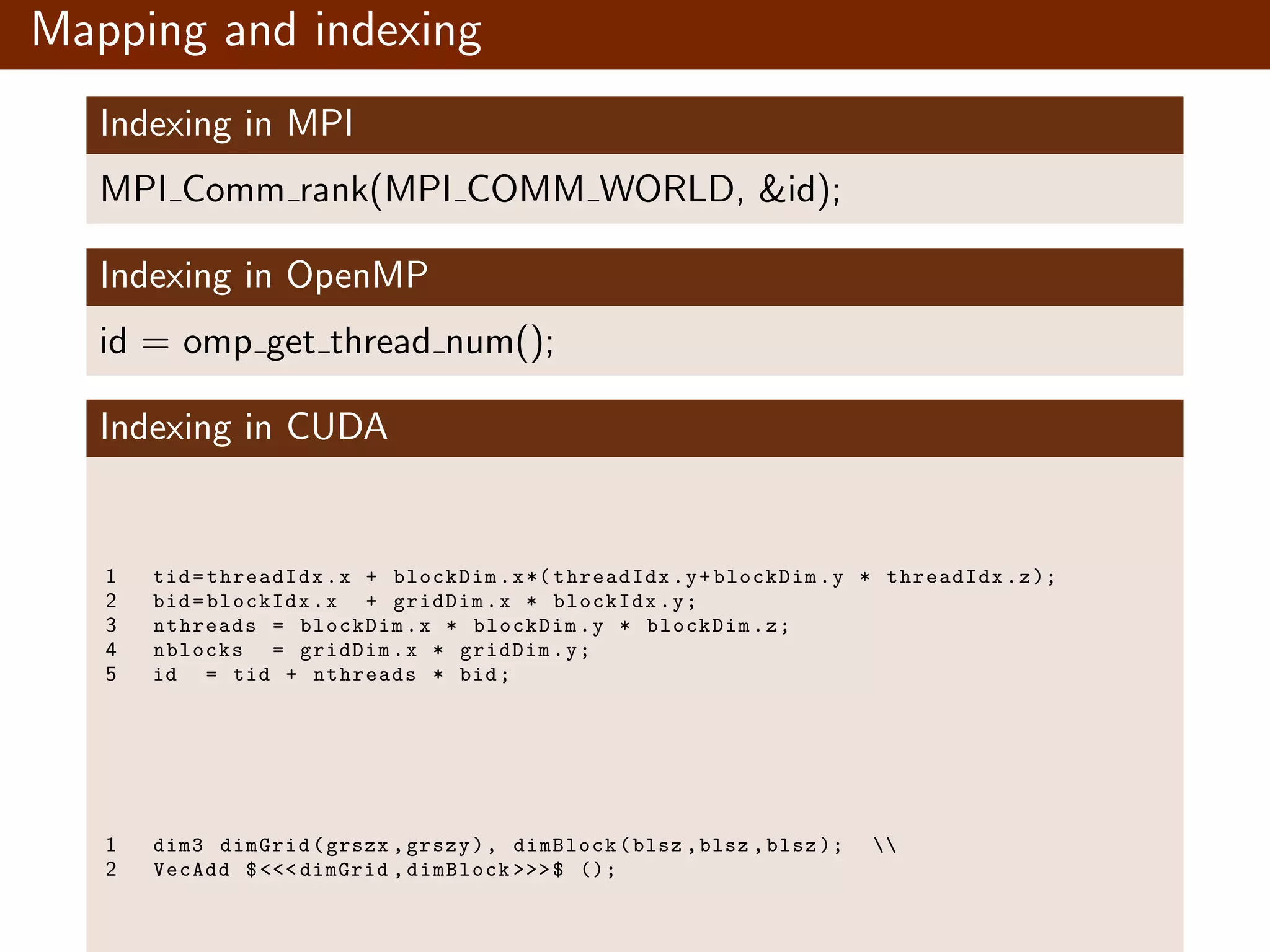 Mapping and indexing Indexing in MPI MPI Comm rank(MPI COMM WORLD, &id); Indexing in OpenMP id = omp get thread num(); Indexing in CUDA 1 tid=threadIdx.x + blockDim.x*( threadIdx.y+blockDim.y * threadIdx.z); 2 bid=blockIdx.x + gridDim.x * blockIdx.y; 3 nthreads = blockDim.x * blockDim.y * blockDim.z; 4 nblocks = gridDim.x * gridDim.y; 5 id = tid + nthreads * bid; 1 dim3 dimGrid(grszx ,grszy), dimBlock(blsz ,blsz ,blsz ); 2 VecAdd $<<< dimGrid ,dimBlock >>>$ (); 