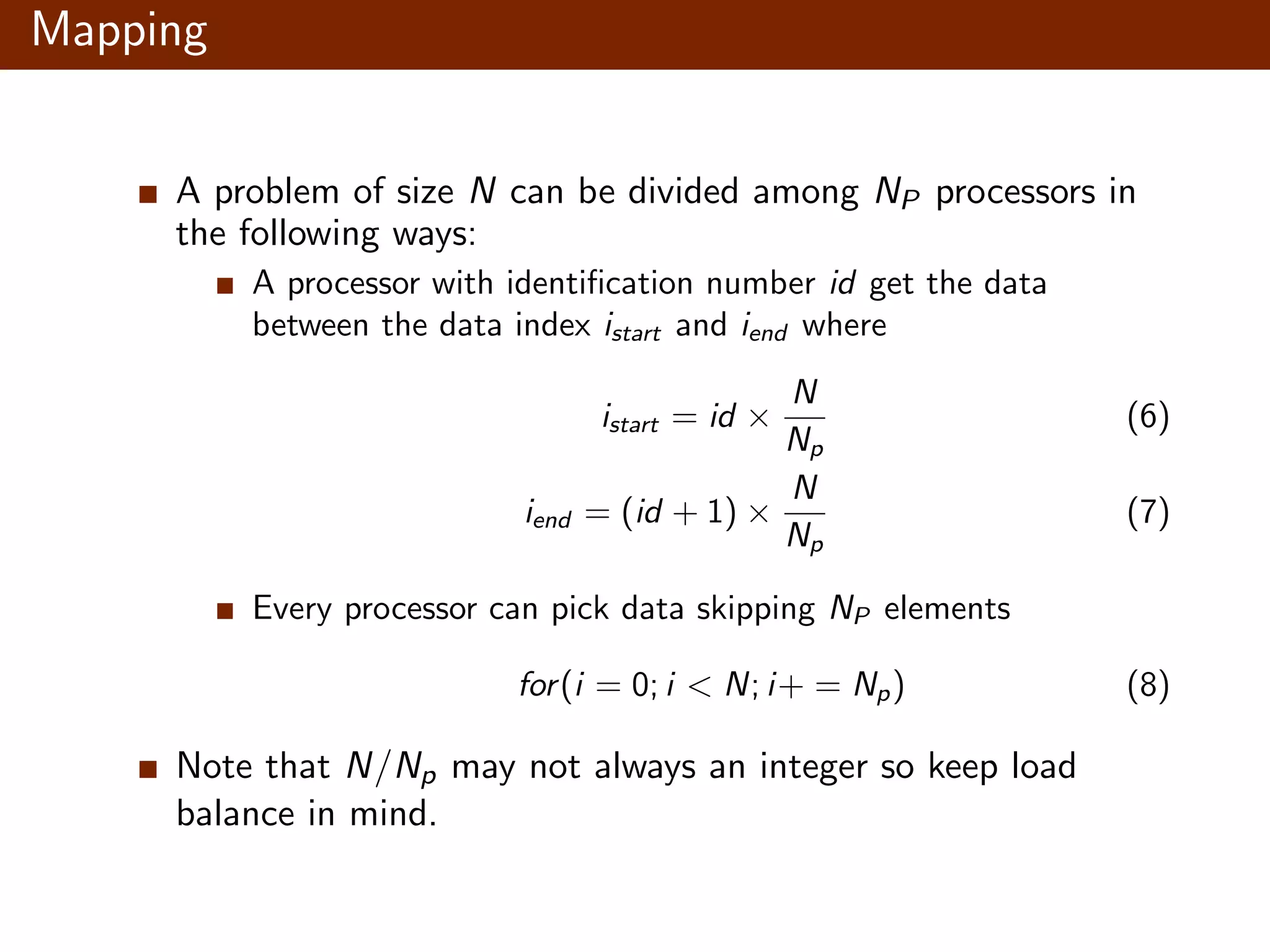 Mapping A problem of size N can be divided among NP processors in the following ways: A processor with identiﬁcation number id get the data between the data index istart and iend where istart = id × N Np (6) iend = (id + 1) × N Np (7) Every processor can pick data skipping NP elements for(i = 0; i < N; i+ = Np) (8) Note that N/Np may not always an integer so keep load balance in mind. 