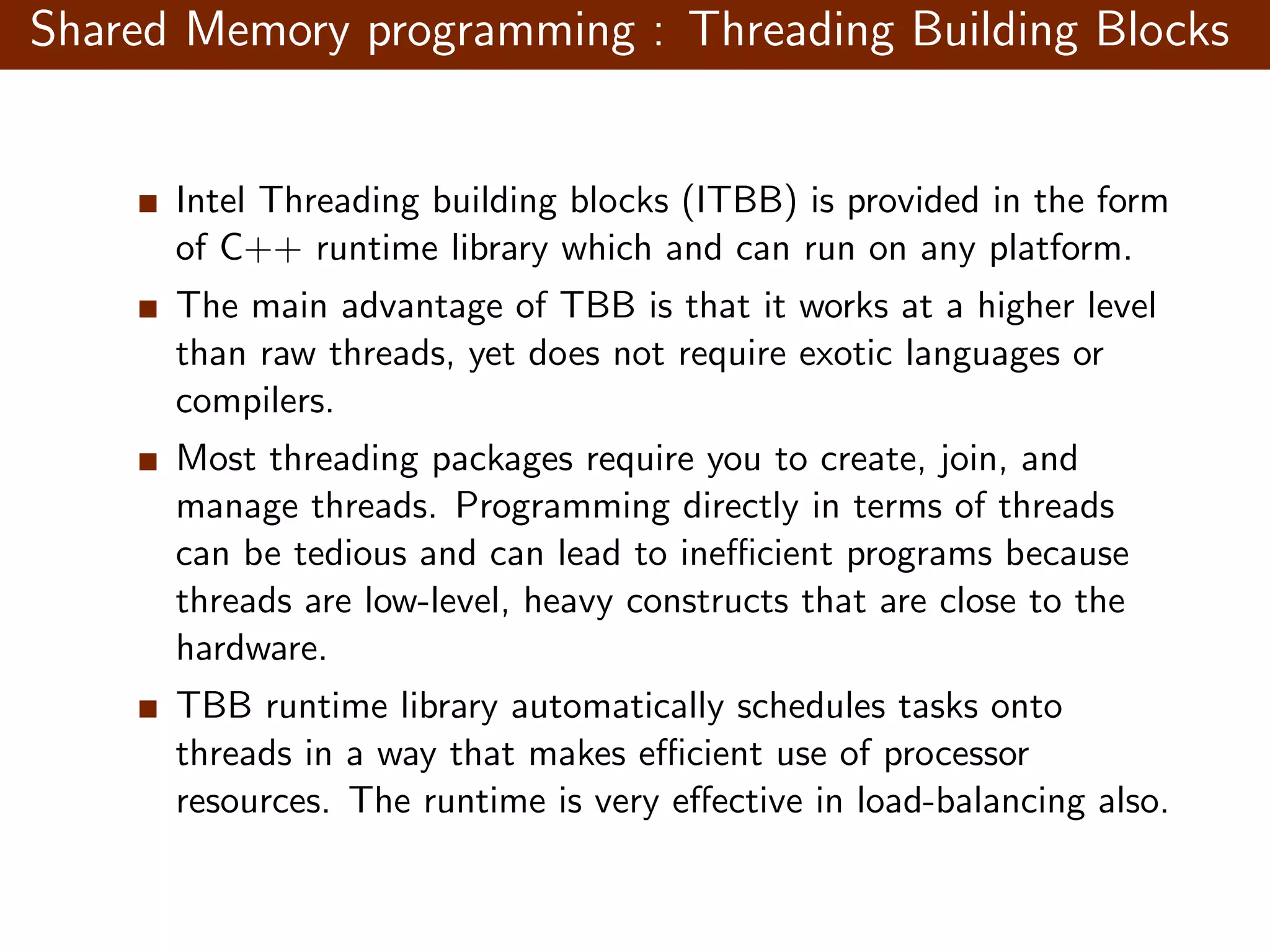 Shared Memory programming : Threading Building Blocks Intel Threading building blocks (ITBB) is provided in the form of C++ runtime library which and can run on any platform. The main advantage of TBB is that it works at a higher level than raw threads, yet does not require exotic languages or compilers. Most threading packages require you to create, join, and manage threads. Programming directly in terms of threads can be tedious and can lead to ineﬃcient programs because threads are low-level, heavy constructs that are close to the hardware. TBB runtime library automatically schedules tasks onto threads in a way that makes eﬃcient use of processor resources. The runtime is very eﬀective in load-balancing also. 
