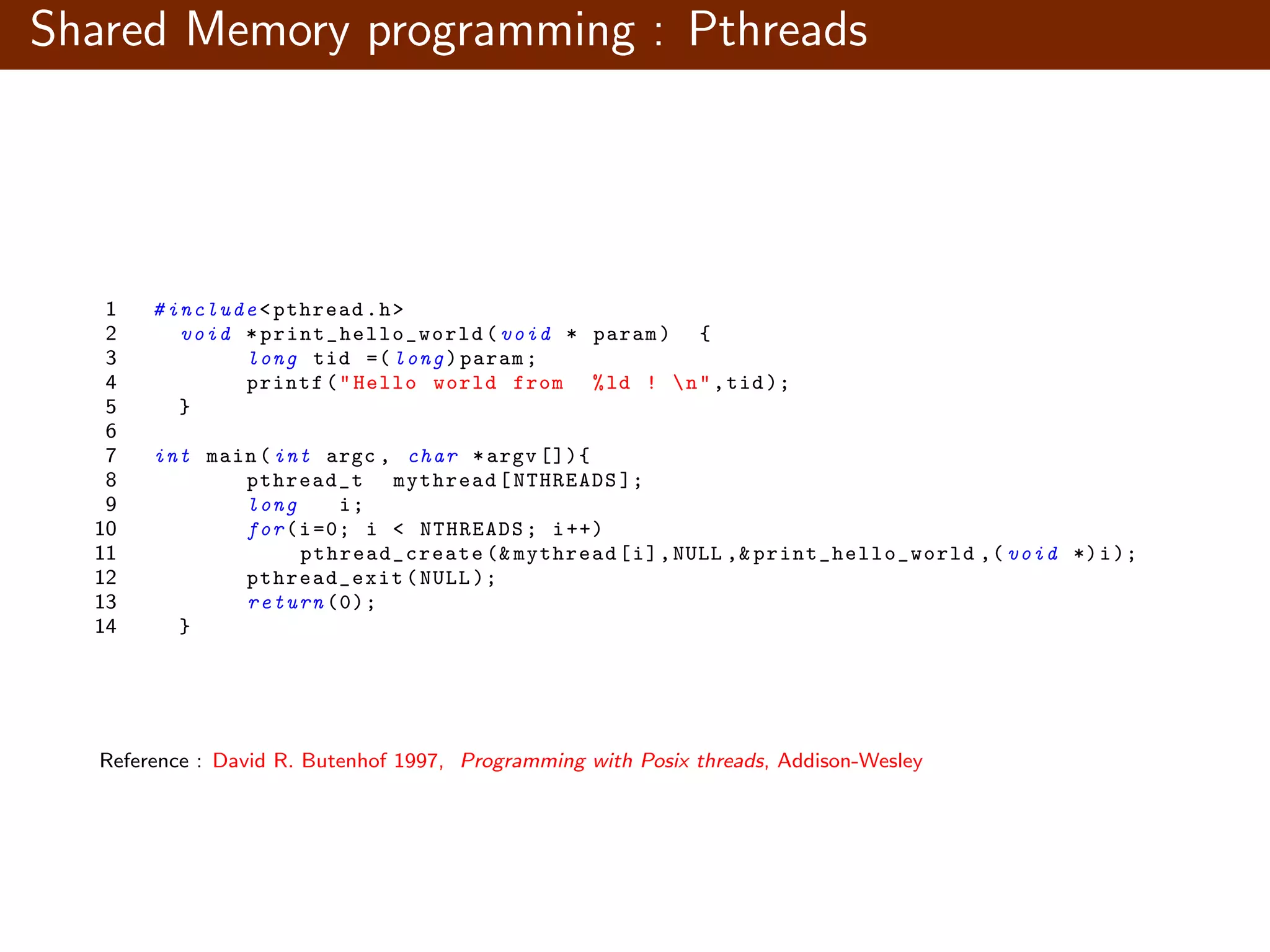 Shared Memory programming : Pthreads 1 # include <pthread.h> 2 void * print_hello_world (void * param) { 3 long tid =( long)param; 4 printf("Hello world from %ld ! n",tid ); 5 } 6 7 int main(int argc , char *argv []){ 8 pthread_t mythread[NTHREADS ]; 9 long i; 10 for(i=0; i < NTHREADS; i++) 11 pthread_create (& mythread[i],NULL ,& print_hello_world ,( void *)i); 12 pthread_exit (NULL ); 13 return (0); 14 } Reference : David R. Butenhof 1997, Programming with Posix threads, Addison-Wesley 