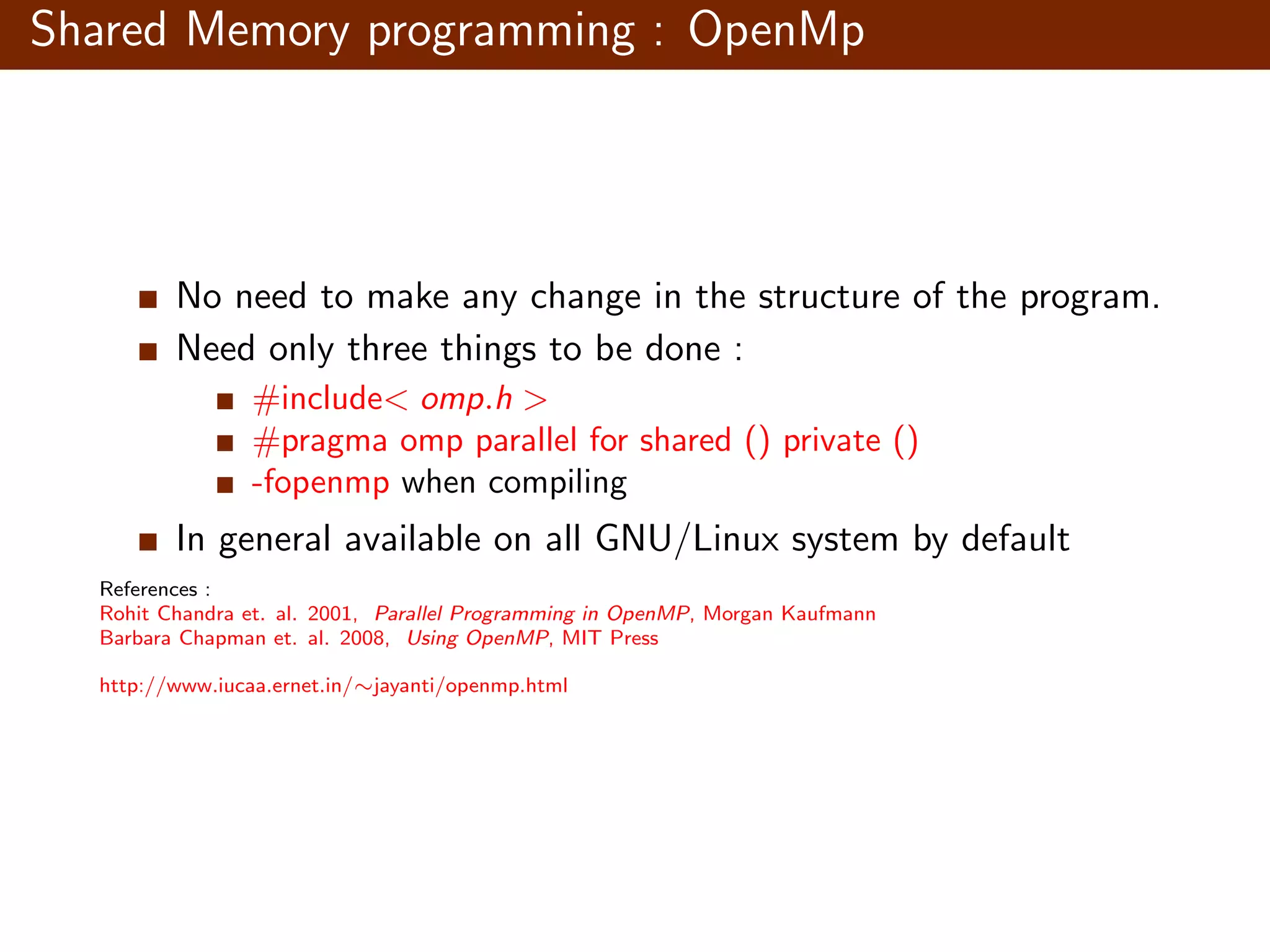 Shared Memory programming : OpenMp No need to make any change in the structure of the program. Need only three things to be done : #include< omp.h > #pragma omp parallel for shared () private () -fopenmp when compiling In general available on all GNU/Linux system by default References : Rohit Chandra et. al. 2001, Parallel Programming in OpenMP, Morgan Kaufmann Barbara Chapman et. al. 2008, Using OpenMP, MIT Press http://www.iucaa.ernet.in/∼jayanti/openmp.html 
