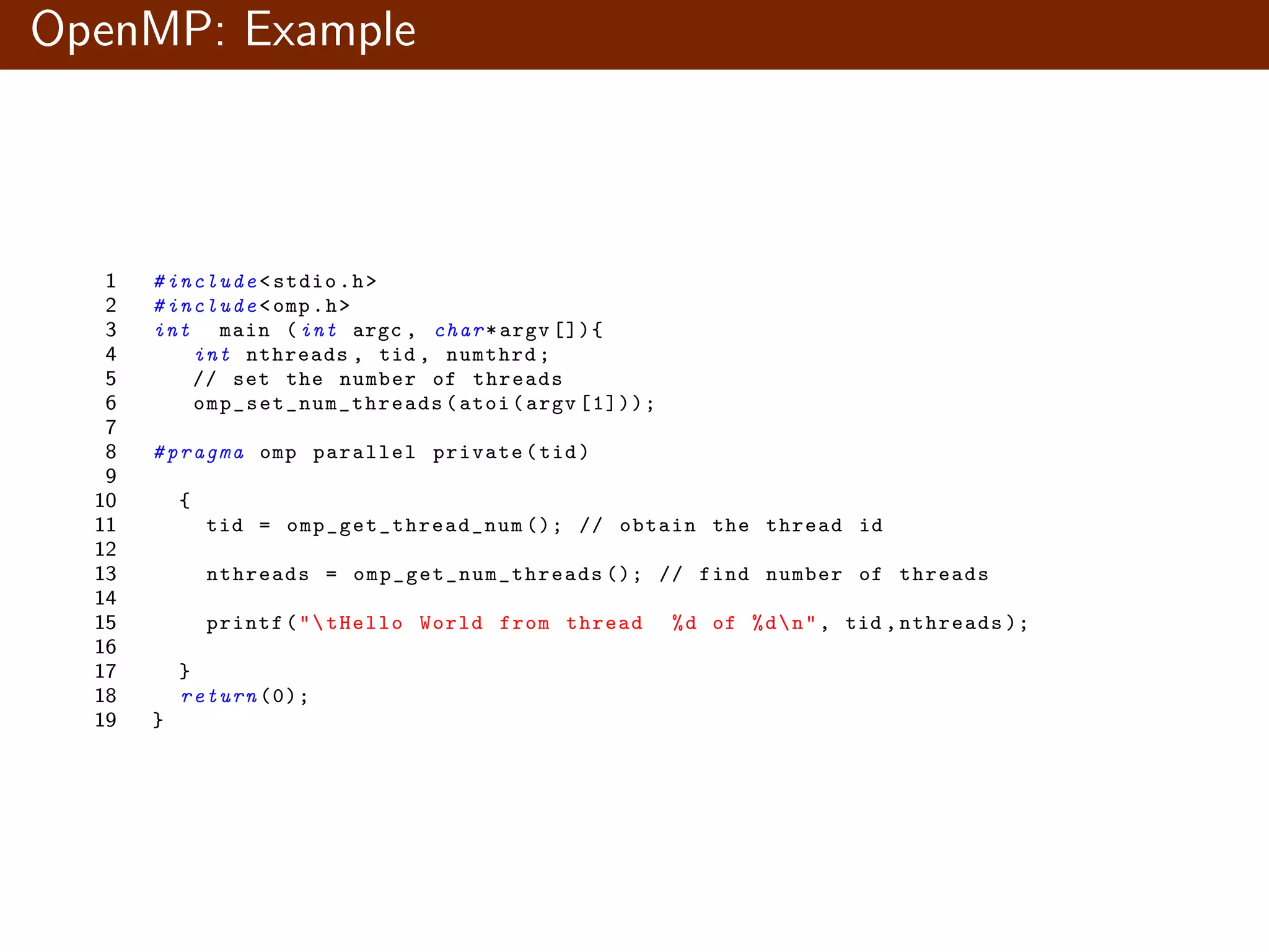 OpenMP: Example 1 # include <stdio.h> 2 # include <omp.h> 3 int main (int argc , char*argv []){ 4 int nthreads , tid , numthrd; 5 // set the number of threads 6 omp_set_num_threads (atoi(argv [1])); 7 8 # pragma omp parallel private(tid) 9 10 { 11 tid = omp_get_thread_num (); // obtain the thread id 12 13 nthreads = omp_get_num_threads (); // find number of threads 14 15 printf("tHello World from thread %d of %dn", tid ,nthreads ); 16 17 } 18 return (0); 19 } 