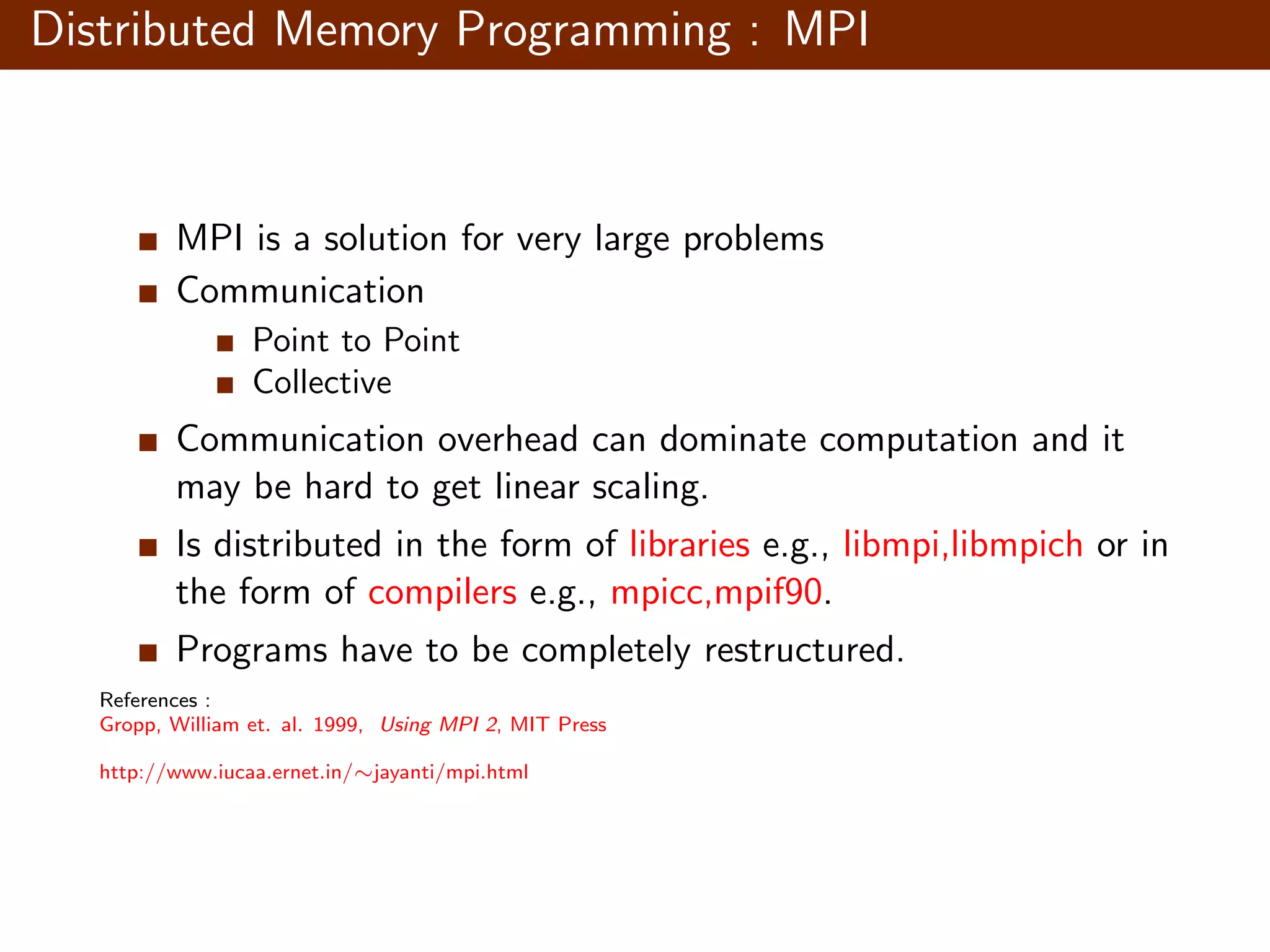 Distributed Memory Programming : MPI MPI is a solution for very large problems Communication Point to Point Collective Communication overhead can dominate computation and it may be hard to get linear scaling. Is distributed in the form of libraries e.g., libmpi,libmpich or in the form of compilers e.g., mpicc,mpif90. Programs have to be completely restructured. References : Gropp, William et. al. 1999, Using MPI 2, MIT Press http://www.iucaa.ernet.in/∼jayanti/mpi.html 