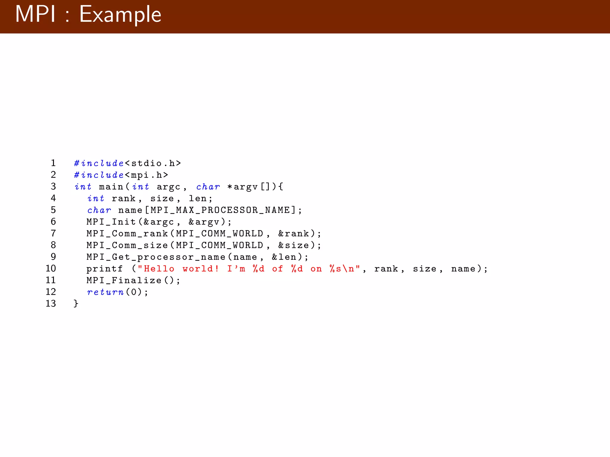 MPI : Example 1 # include <stdio.h> 2 # include <mpi.h> 3 int main(int argc , char *argv []){ 4 int rank , size , len; 5 char name[ MPI_MAX_PROCESSOR_NAME ]; 6 MPI_Init (&argc , &argv ); 7 MPI_Comm_rank (MPI_COMM_WORLD , &rank ); 8 MPI_Comm_size (MPI_COMM_WORLD , &size ); 9 MPI_Get_processor_name (name , &len); 10 printf ("Hello world! I’m %d of %d on %sn", rank , size , name ); 11 MPI_Finalize (); 12 return (0); 13 } 