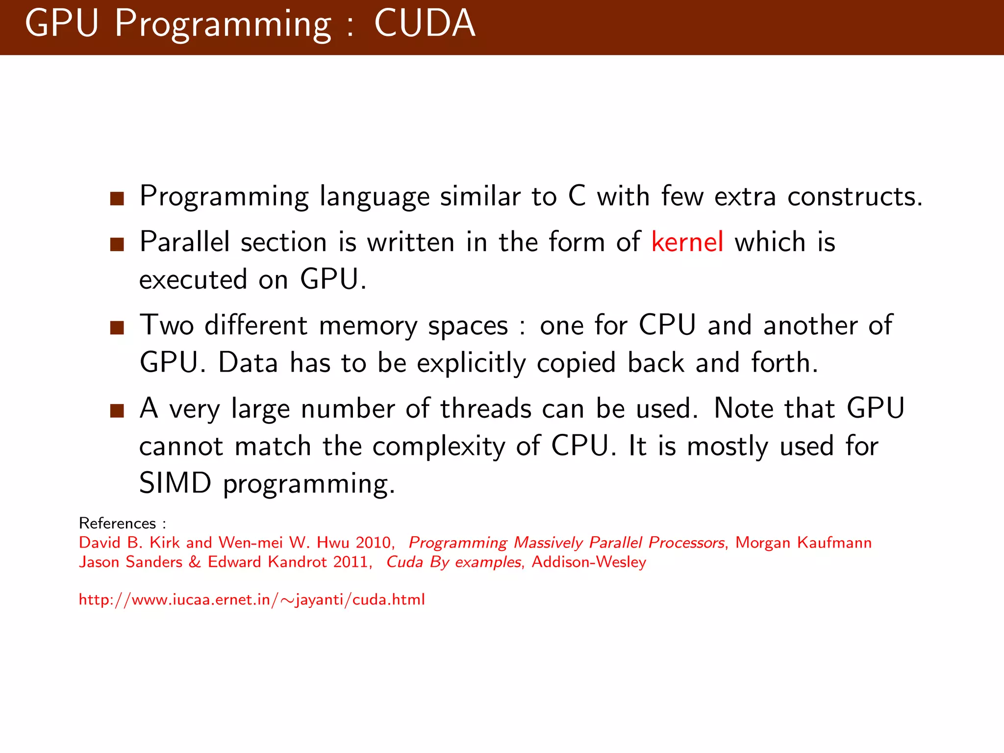 GPU Programming : CUDA Programming language similar to C with few extra constructs. Parallel section is written in the form of kernel which is executed on GPU. Two diﬀerent memory spaces : one for CPU and another of GPU. Data has to be explicitly copied back and forth. A very large number of threads can be used. Note that GPU cannot match the complexity of CPU. It is mostly used for SIMD programming. References : David B. Kirk and Wen-mei W. Hwu 2010, Programming Massively Parallel Processors, Morgan Kaufmann Jason Sanders & Edward Kandrot 2011, Cuda By examples, Addison-Wesley http://www.iucaa.ernet.in/∼jayanti/cuda.html 