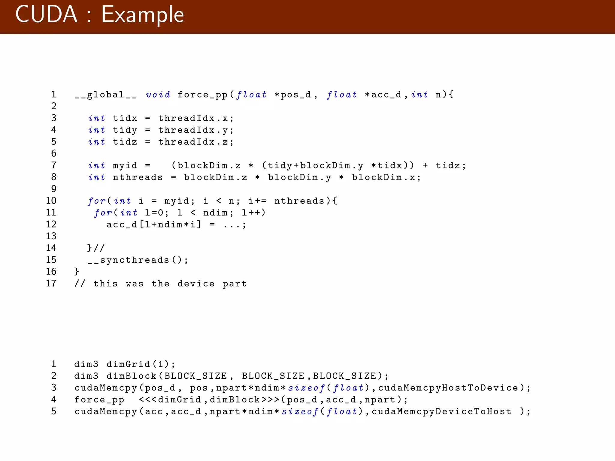 CUDA : Example 1 __global__ void force_pp(float *pos_d , float *acc_d ,int n){ 2 3 int tidx = threadIdx.x; 4 int tidy = threadIdx.y; 5 int tidz = threadIdx.z; 6 7 int myid = (blockDim.z * (tidy+blockDim.y *tidx )) + tidz; 8 int nthreads = blockDim.z * blockDim.y * blockDim.x; 9 10 for(int i = myid; i < n; i+= nthreads ){ 11 for(int l=0; l < ndim; l++) 12 acc_d[l+ndim*i] = ...; 13 14 }// 15 __syncthreads (); 16 } 17 // this was the device part 1 dim3 dimGrid (1); 2 dim3 dimBlock(BLOCK_SIZE , BLOCK_SIZE ,BLOCK_SIZE ); 3 cudaMemcpy(pos_d , pos ,npart*ndim*sizeof(float), cudaMemcpyHostToDevice ); 4 force_pp <<< dimGrid ,dimBlock >>>( pos_d ,acc_d ,npart ); 5 cudaMemcpy(acc ,acc_d ,npart*ndim*sizeof(float), cudaMemcpyDeviceToHost ); 