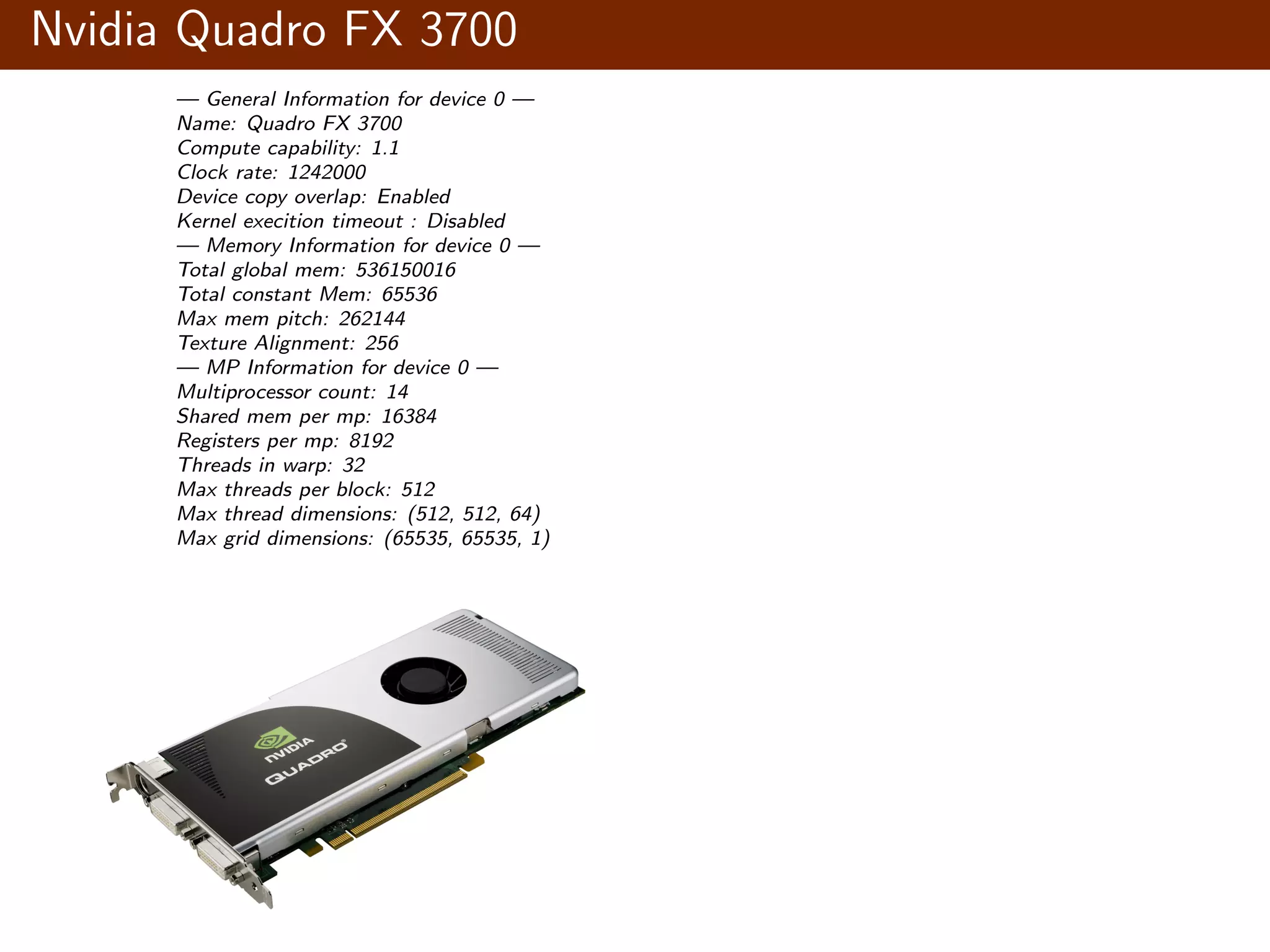 Nvidia Quadro FX 3700 — General Information for device 0 — Name: Quadro FX 3700 Compute capability: 1.1 Clock rate: 1242000 Device copy overlap: Enabled Kernel execition timeout : Disabled — Memory Information for device 0 — Total global mem: 536150016 Total constant Mem: 65536 Max mem pitch: 262144 Texture Alignment: 256 — MP Information for device 0 — Multiprocessor count: 14 Shared mem per mp: 16384 Registers per mp: 8192 Threads in warp: 32 Max threads per block: 512 Max thread dimensions: (512, 512, 64) Max grid dimensions: (65535, 65535, 1) 